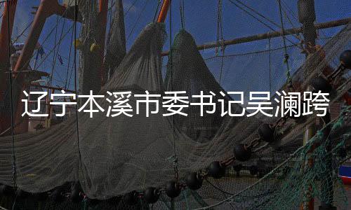 辽宁本溪市委书记吴澜跨省履新，正式就任宁夏重要职务