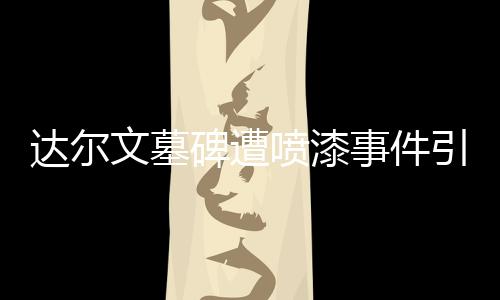 达尔文墓碑遭喷漆事件引发社会关注