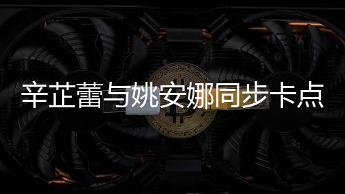 辛芷蕾与姚安娜同步卡点比心，展现跨界友情魅力