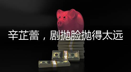 辛芷蕾，剧抛脸抛得太远，演技背后的故事与探索