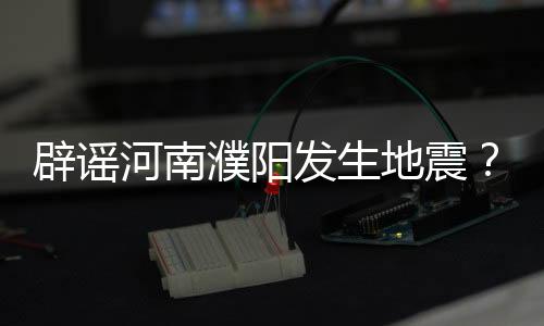 辟谣河南濮阳发生地震？纯属谣言！
