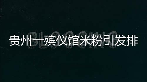 贵州一殡仪馆米粉引发排队热潮，美食背后的故事