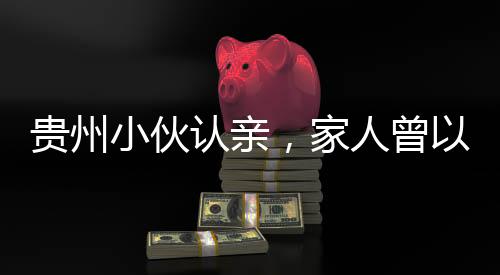 贵州小伙认亲，家人曾以为他离世