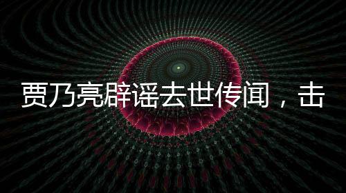 贾乃亮辟谣去世传闻，击破不实报道，还真相以公道