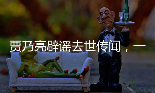 贾乃亮辟谣去世传闻，一切安好，健康如初