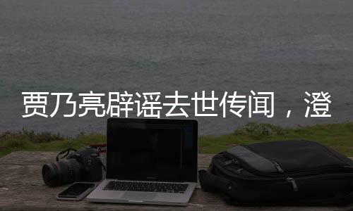 贾乃亮辟谣去世传闻，澄清事实，回归生活