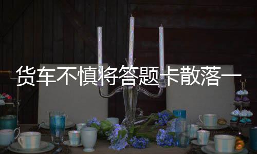货车不慎将答题卡散落一地，紧急应对与应对经验的分享
