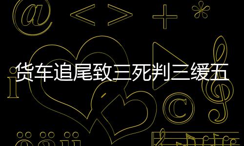 货车追尾致三死判三缓五引不满，事故背后的深思与公正考量
