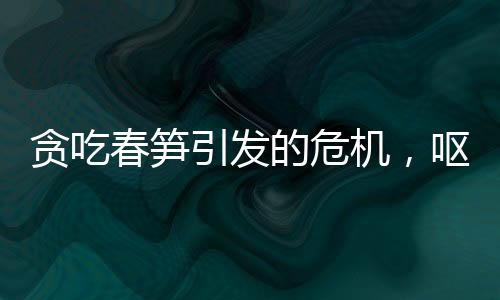 贪吃春笋引发的危机，呕血晕厥警钟长鸣