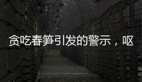 贪吃春笋引发的警示，呕血晕厥病例引发关注