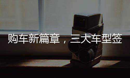 购车新篇章，三大车型签署三项合同，全方位保障消费者权益