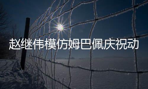 赵继伟模仿姆巴佩庆祝动作，球场上的独特风采