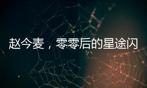 赵今麦，零零后的星途闪耀与高清黑历史的交织