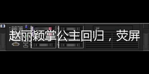 赵丽颖掌公主回归，荧屏之光再现