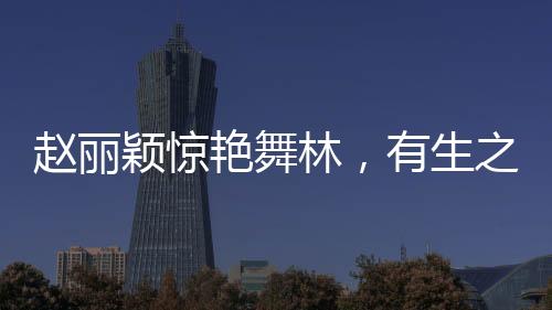 赵丽颖惊艳舞林，有生之年难得一见的华丽转身