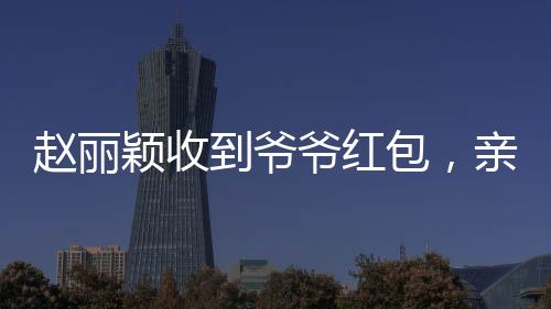 赵丽颖收到爷爷红包，亲情见证引发网友热议