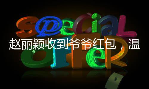 赵丽颖收到爷爷红包，温馨瞬间传递爱与亲情