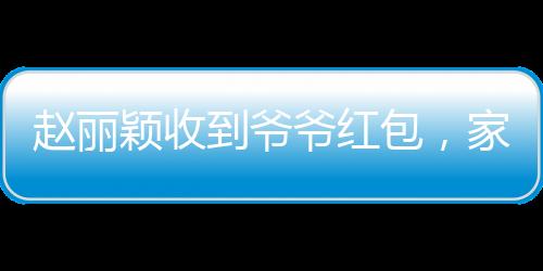 赵丽颖收到爷爷红包，家庭温馨瞬间传递爱心