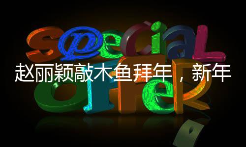 赵丽颖敲木鱼拜年，新年新气象，文化交融展新颜