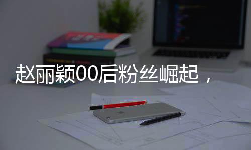 赵丽颖00后粉丝崛起，昔日追星少女今日职场新星