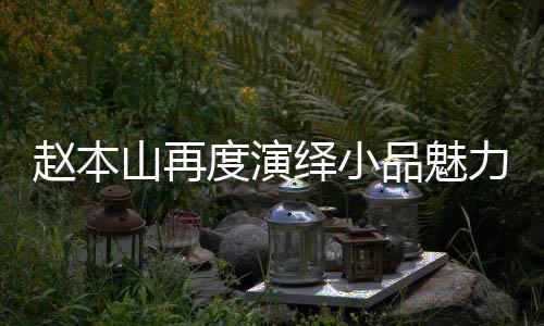 赵本山再度演绎小品魅力，跨越时光的舞台传奇