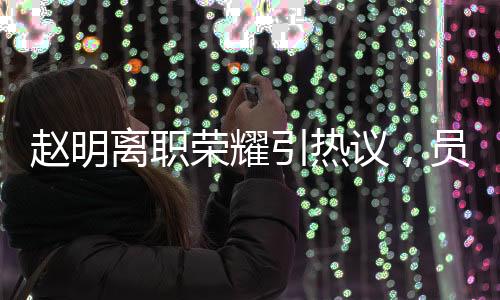 赵明离职荣耀引热议，员工难以相信其突然离任