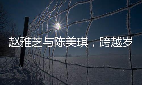 赵雅芝与陈美琪，跨越岁月的友情见证