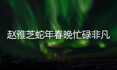 赵雅芝蛇年春晚忙碌非凡，演艺圈重现不老神话魅力