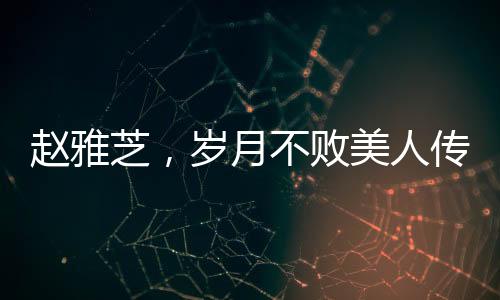赵雅芝，岁月不败美人传奇，七十载风华不减当年
