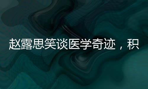 赵露思笑谈医学奇迹，积极态度与健康力量的展现