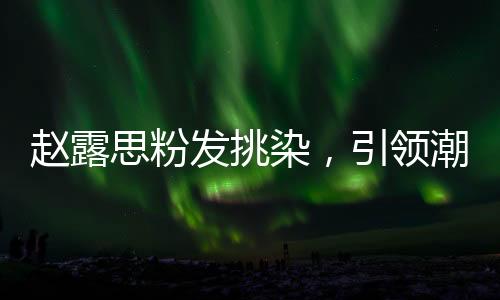 赵露思粉发挑染，引领潮流的新风尚
