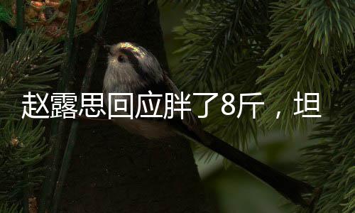 赵露思回应胖了8斤，坦然面对体重变化，粉丝热议支持