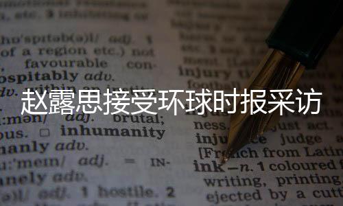 赵露思接受环球时报采访，分享成长经历，展望未来发展