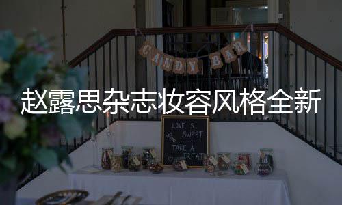 赵露思杂志妆容风格全新突破——大胆尝试与风格的蜕变