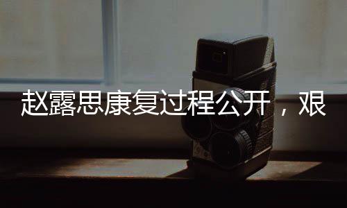 赵露思康复过程公开，艰难历程中展现坚韧精神，曾一度失去语言能力挑战自我