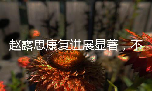 赵露思康复进展显著，不再依赖拐杖，重拾活力