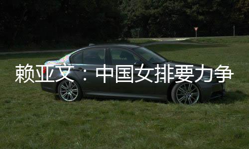 赖亚文：中国女排要力争登上洛杉矶奥运会领奖台