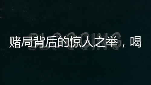 赌局背后的惊人之举，喝马桶水一万元的真相与挑战人性的边界