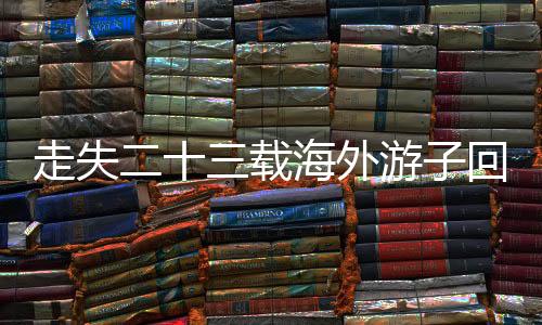 走失二十三载海外游子回归故土，携思念回家认亲团圆