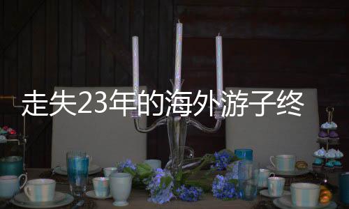 走失23年的海外游子终于回国认亲，一段跨越时空的亲情重逢