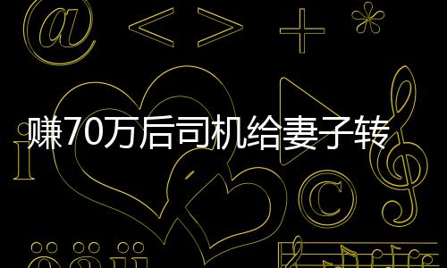 赚70万后司机给妻子转200却自责太少，引发深度思考