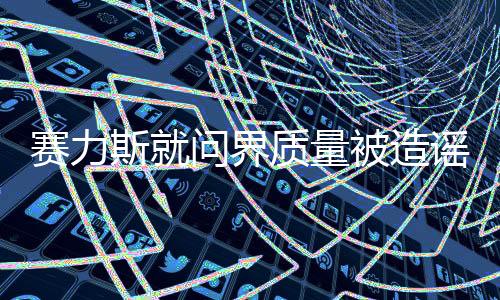 赛力斯就问界质量被造谣报案，公安机关已正式立案