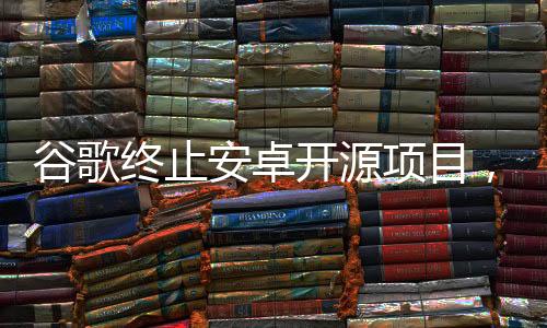 谷歌终止安卓开源项目，业界反响与未来展望