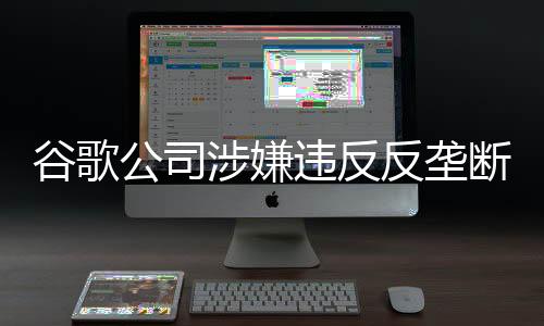 谷歌公司涉嫌违反反垄断法 市场监管总局依法决定立案调查