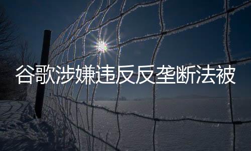 谷歌涉嫌违反反垄断法被立案调查的文章或新闻稿