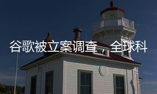 谷歌被立案调查，全球科技巨头面临重大挑战
