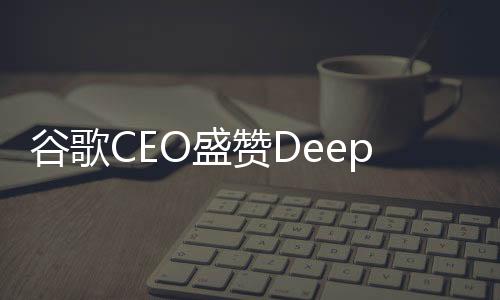 谷歌CEO盛赞DeepSeek表现卓越