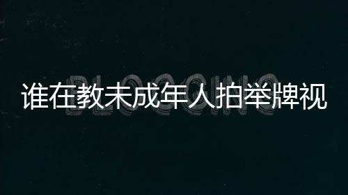 谁在教未成年人拍举牌视频？一文探究背后的真相