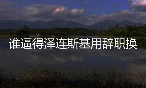 谁逼得泽连斯基用辞职换取自身安全？揭示一场危机的始末与博弈真相。
