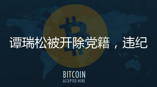 谭瑞松被开除党籍，违纪行为的严肃处理与警示意义
